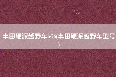 丰田硬派越野车lc76(丰田硬派越野车型号) 丰田硬派越野车lc76(丰田硬派越野车型号)