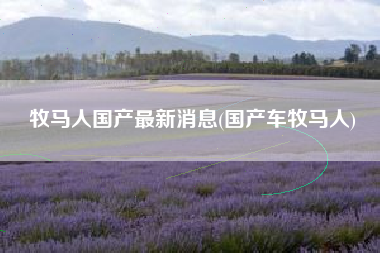 牧马人国产最新消息(国产车牧马人) 牧马人国产最新消息(国产车牧马人)