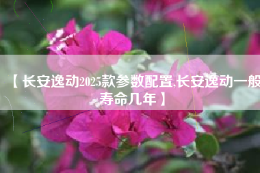 【长安逸动2025款参数配置,长安逸动一般寿命几年】 【长安逸动2025款参数配置,长安逸动一般寿命几年】