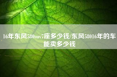 16年东风580suv7座多少钱/东风58016年的车能卖多少钱 16年东风580suv7座多少钱/东风58016年的车能卖多少钱