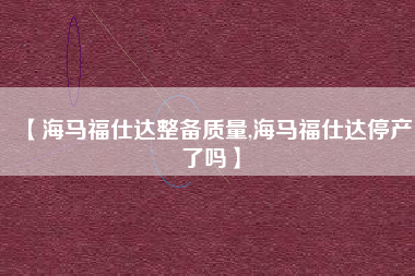 【海马福仕达整备质量,海马福仕达停产了吗】 【海马福仕达整备质量,海马福仕达停产了吗】