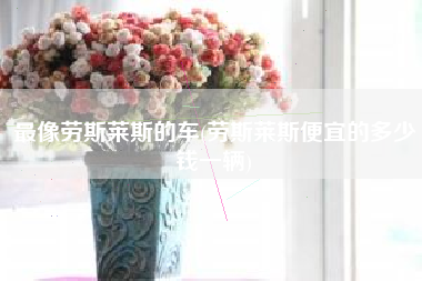 最像劳斯莱斯的车(劳斯莱斯便宜的多少钱一辆)