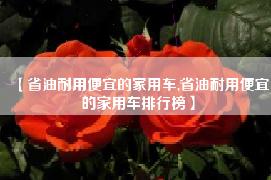 【省油耐用便宜的家用车,省油耐用便宜的家用车排行榜】 【省油耐用便宜的家用车,省油耐用便宜的家用车排行榜】