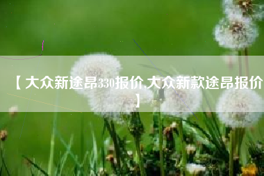 【大众新途昂330报价,大众新款途昂报价】