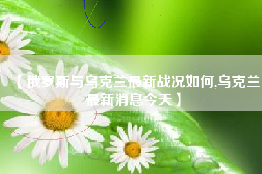 【俄罗斯与乌克兰最新战况如何,乌克兰最新消息今天】