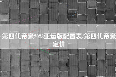 第四代帝豪2023亚运版配置表/第四代帝豪定价 第四代帝豪2023亚运版配置表/第四代帝豪定价