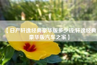 【日产轩逸经典豪华版多少钱,轩逸经典豪华版汽车之家】 【日产轩逸经典豪华版多少钱,轩逸经典豪华版汽车之家】