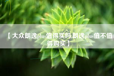 【大众朗逸plus值得买吗,朗逸plus值不值得购买】 【大众朗逸plus值得买吗,朗逸plus值不值得购买】