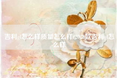 吉利gl怎么样质量怎么样/2020款吉利gl怎么样
