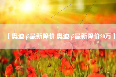 【奥迪q5最新降价,奥迪q5最新降价20万】