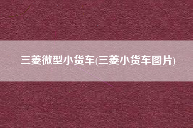 三菱微型小货车(三菱小货车图片) 三菱微型小货车(三菱小货车图片)