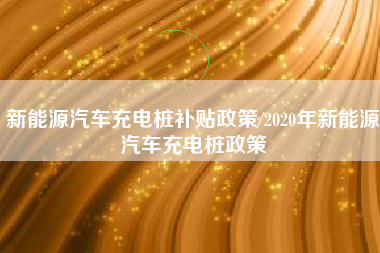 新能源汽车充电桩补贴政策/2020年新能源汽车充电桩政策