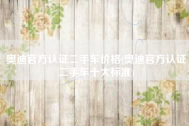 奥迪官方认证二手车价格(奥迪官方认证二手车十大标准) 奥迪官方认证二手车价格(奥迪官方认证二手车十大标准)