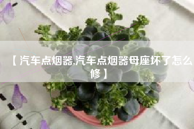 【汽车点烟器,汽车点烟器母座坏了怎么修】