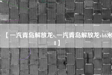 【一汽青岛解放龙v,一汽青岛解放龙vh6米8】