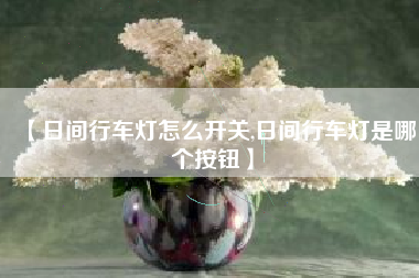【日间行车灯怎么开关,日间行车灯是哪个按钮】 【日间行车灯怎么开关,日间行车灯是哪个按钮】